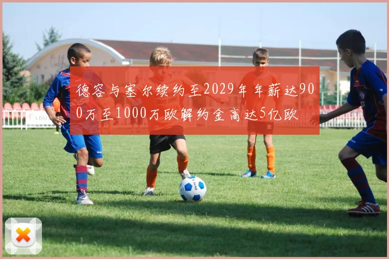 德容与塞尔续约至2029年年薪达900万至1000万欧解约金高达5亿欧