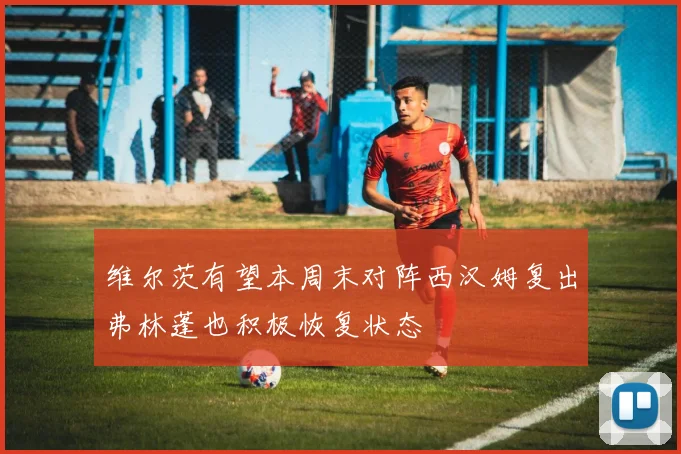 维尔茨有望本周末对阵西汉姆复出弗林蓬也积极恢复状态