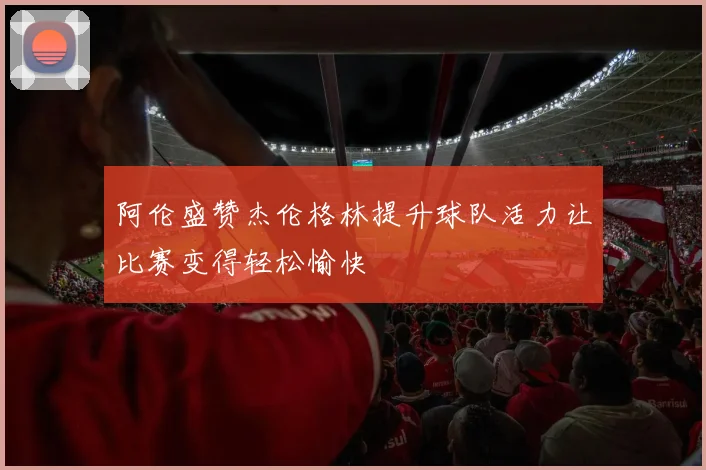 阿伦盛赞杰伦格林提升球队活力让比赛变得轻松愉快