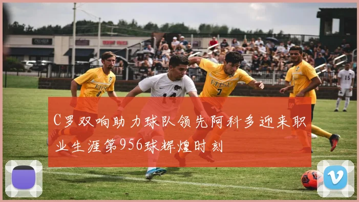 C罗双响助力球队领先阿科多迎来职业生涯第956球辉煌时刻