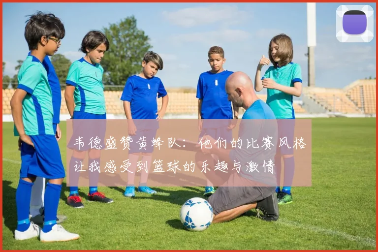 韦德盛赞黄蜂队：他们的比赛风格让我感受到篮球的乐趣与激情