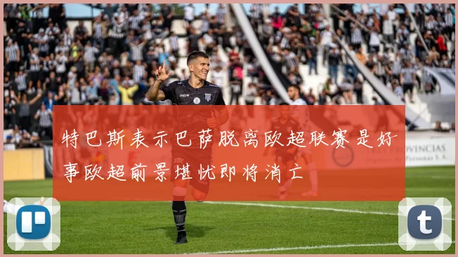 特巴斯表示巴萨脱离欧超联赛是好事欧超前景堪忧即将消亡