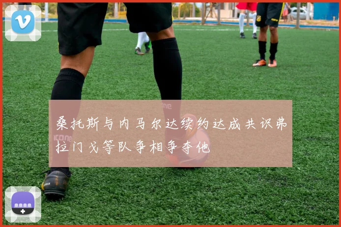 桑托斯与内马尔达续约达成共识弗拉门戈等队争相争夺他