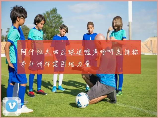 阿什拉夫回应球迷嘘声呼吁支持称夺非洲杯需团结力量