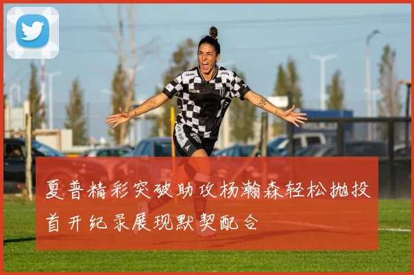 夏普精彩突破助攻杨瀚森轻松抛投首开纪录展现默契配合