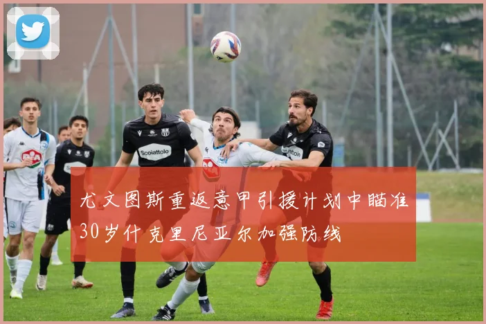 尤文图斯重返意甲引援计划中瞄准30岁什克里尼亚尔加强防线