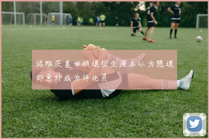 诺维茨基回顾退役生涯本以为隐退却意外成为评论员