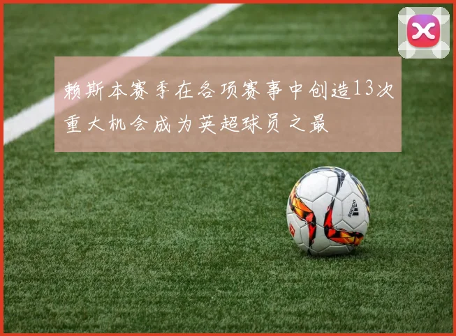赖斯本赛季在各项赛事中创造13次重大机会成为英超球员之最