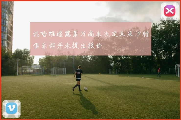 扎哈维透露莱万尚未决定未来沙特俱乐部并未提出报价