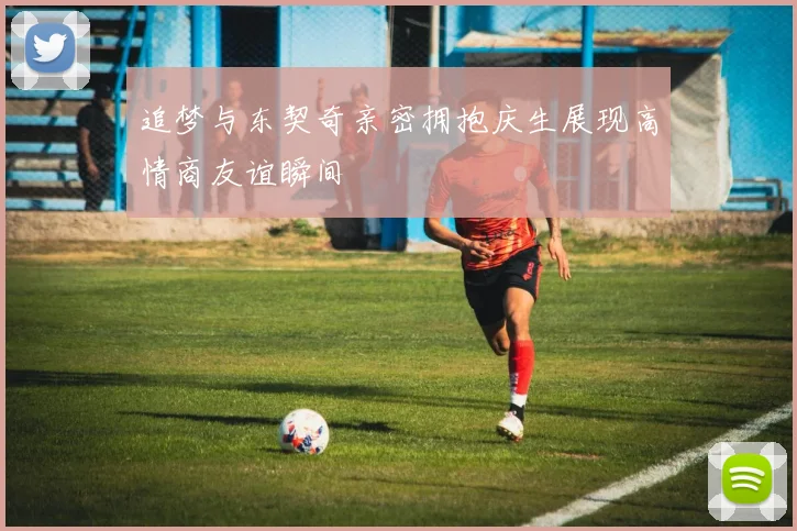 追梦与东契奇亲密拥抱庆生展现高情商友谊瞬间